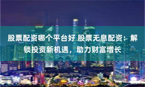 股票配资哪个平台好 股票无息配资：解锁投资新机遇，助力财富增长