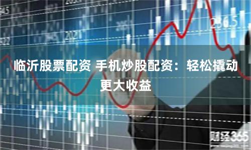 临沂股票配资 手机炒股配资：轻松撬动更大收益