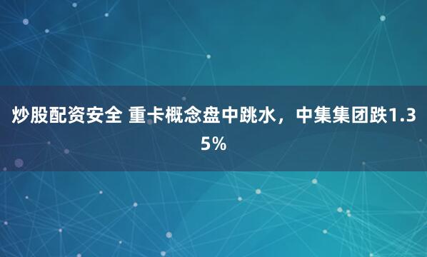 炒股配资安全 重卡概念盘中跳水，中集集团跌1.35%