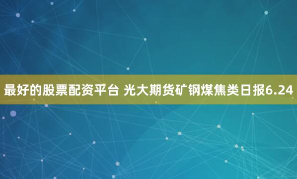 最好的股票配资平台 光大期货矿钢煤焦类日报6.24