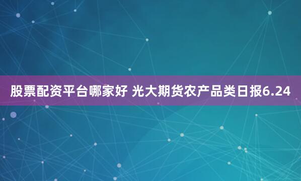 股票配资平台哪家好 光大期货农产品类日报6.24