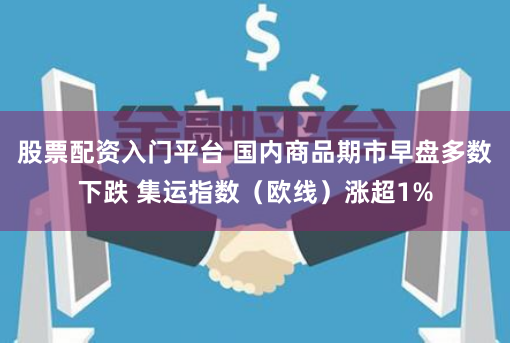 股票配资入门平台 国内商品期市早盘多数下跌 集运指数（欧线）涨超1%
