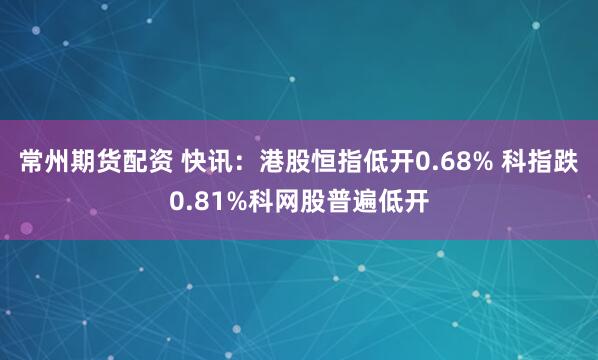 常州期货配资 快讯：港股恒指低开0.68% 科指跌0.81%科网股普遍低开