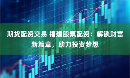 期货配资交易 福建股票配资:解锁财富新篇章,助力投资梦想