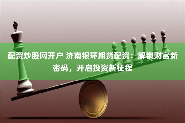 配资炒股网开户 济南银环期货配资:解锁财富新密码,开启投资新征程