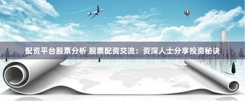 配资平台股票分析 股票配资交流：资深人士分享投资秘诀