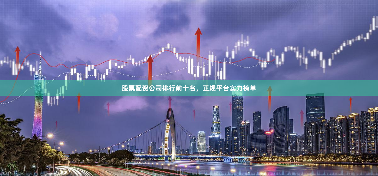 股票配资公司排行前十名，正规平台实力榜单