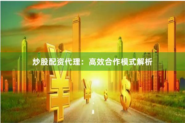炒股配资代理：高效合作模式解析