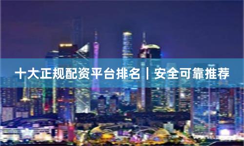 十大正规配资平台排名|安全可靠推荐